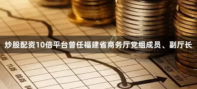 炒股配资10倍平台曾任福建省商务厅党组成员、副厅长