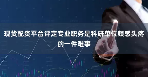 现货配资平台评定专业职务是科研单位颇感头疼的一件难事
