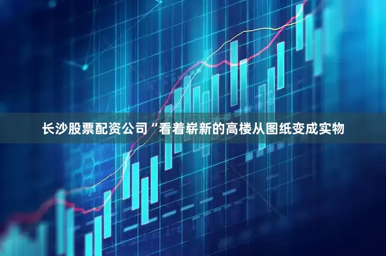 长沙股票配资公司“看着崭新的高楼从图纸变成实物