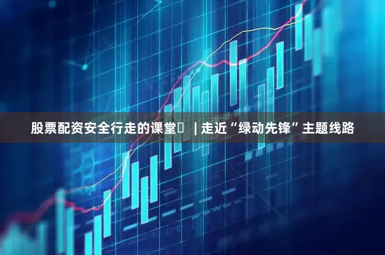 股票配资安全行走的课堂⑪ | 走近“绿动先锋”主题线路
