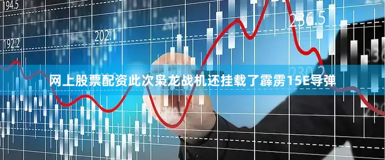 网上股票配资此次枭龙战机还挂载了霹雳15E导弹
