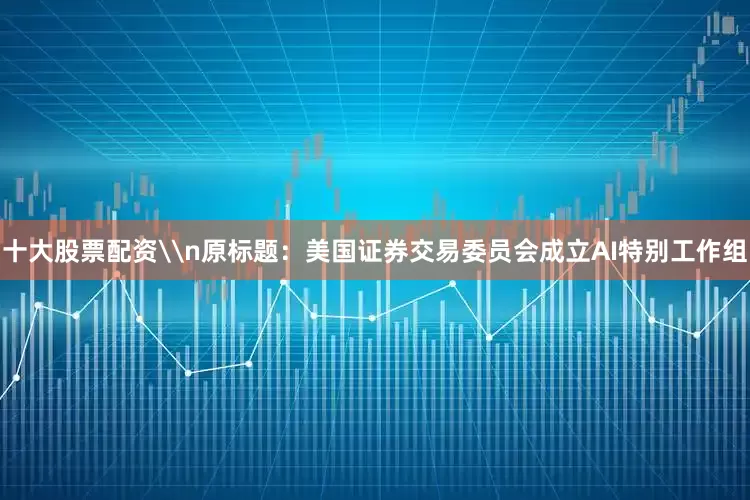 十大股票配资\n原标题：美国证券交易委员会成立AI特别工作组