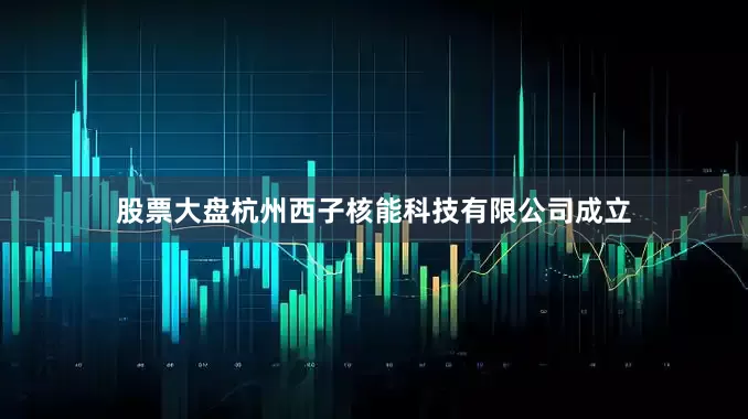 股票大盘杭州西子核能科技有限公司成立