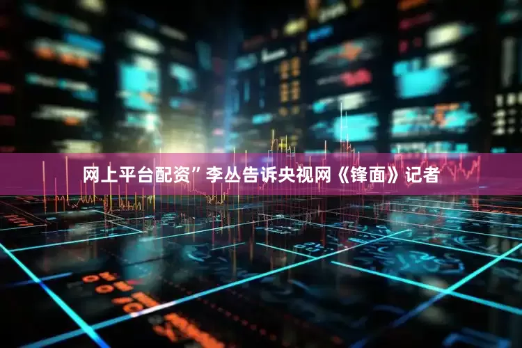 网上平台配资”李丛告诉央视网《锋面》记者