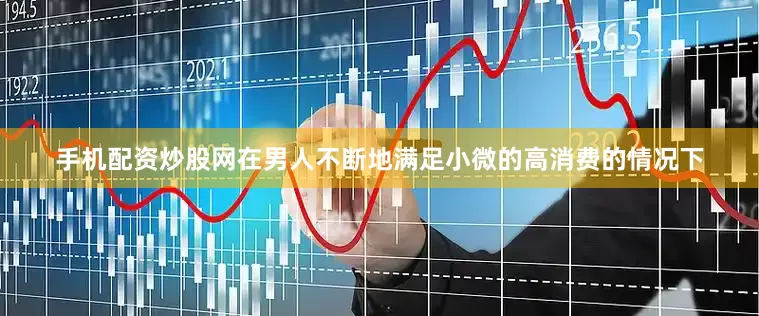 手机配资炒股网在男人不断地满足小微的高消费的情况下